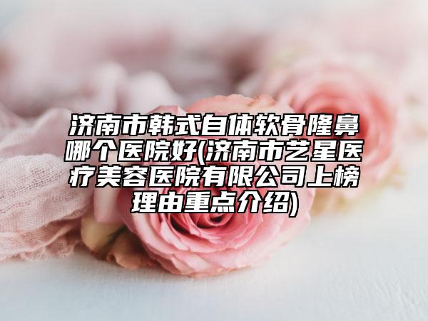 济南市韩式自体软骨隆鼻哪个医院好(济南市艺星医疗美容医院有限公司上榜理由重点介绍)