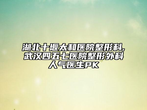 湖北十堰太和医院整形科,武汉四五七医院整形外科人气医生PK