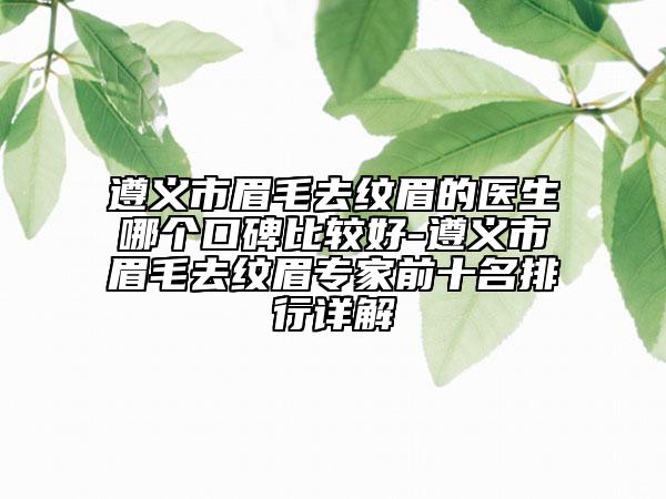 遵义市眉毛去纹眉的医生哪个口碑比较好-遵义市眉毛去纹眉专家前十名排行详解