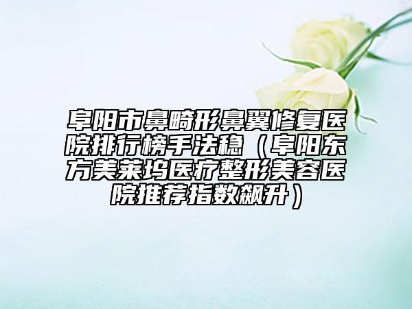 阜阳市鼻畸形鼻翼修复医院排行榜手法稳（阜阳东方美莱坞医疗整形美容医院推荐指数飙升）