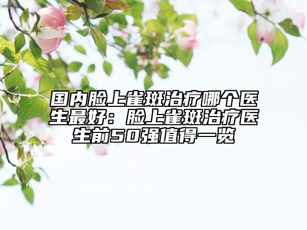 国内脸上雀斑治疗哪个医生最好：脸上雀斑治疗医生前50强值得一览