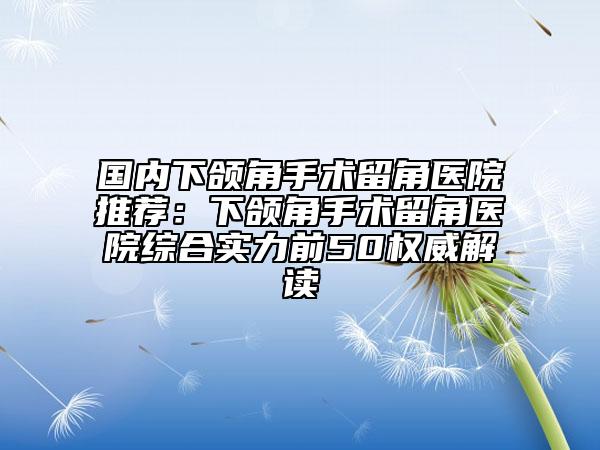 国内下颌角手术留角医院推荐：下颌角手术留角医院综合实力前50权威解读