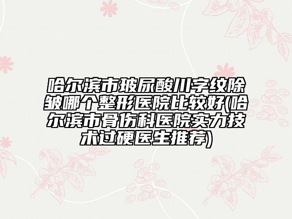 哈尔滨市玻尿酸川字纹除皱哪个整形医院比较好(哈尔滨市骨伤科医院实力技术过硬医生推荐)