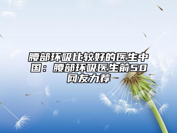 腰部环吸比较好的医生中国：腰部环吸医生前50网友力荐
