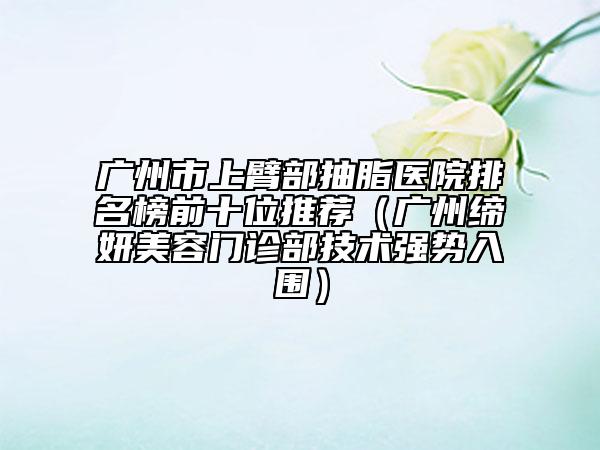 广州市上臂部抽脂医院排名榜前十位推荐（广州缔妍美容门诊部技术强势入围）