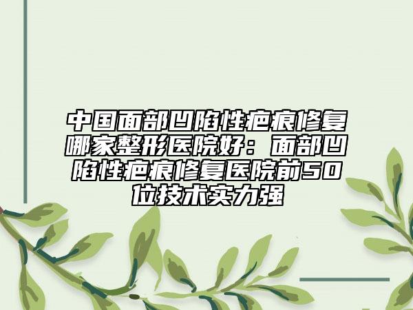 中国面部凹陷性疤痕修复哪家整形医院好：面部凹陷性疤痕修复医院前50位技术实力强