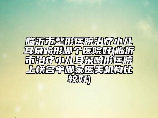 临沂市整形医院治疗小儿耳朵畸形哪个医院好(临沂市治疗小儿耳朵畸形医院上榜名单哪家医美机构比较好)
