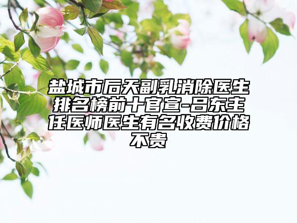 盐城市后天副乳消除医生排名榜前十官宣-吕东主任医师医生有名收费价格不贵