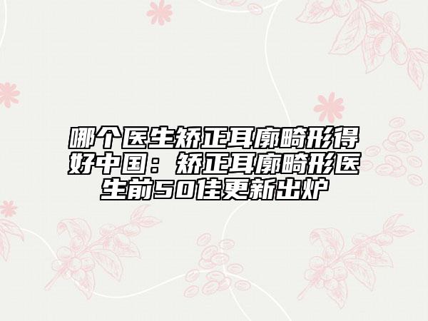 哪个医生矫正耳廓畸形得好中国：矫正耳廓畸形医生前50佳更新出炉
