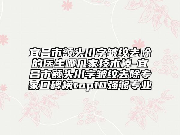 宜昌市额头川字皱纹去除的医生哪几家技术棒-宜昌市额头川字皱纹去除专家口碑榜top10强够专业