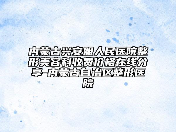 内蒙古兴安盟人民医院整形美容科收费价格在线分享-内蒙古自治区整形医院