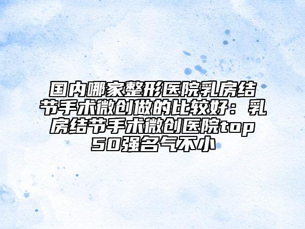 国内哪家整形医院乳房结节手术微创做的比较好：乳房结节手术微创医院top50强名气不小