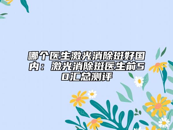 哪个医生激光消除斑好国内：激光消除斑医生前50汇总测评