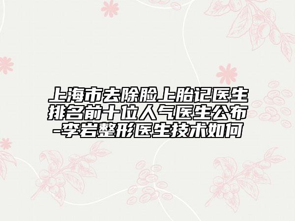 上海市去除脸上胎记医生排名前十位人气医生公布-李岩整形医生技术如何