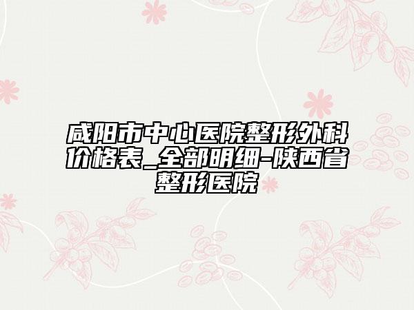 咸阳市中心医院整形外科价格表_全部明细-陕西省整形医院