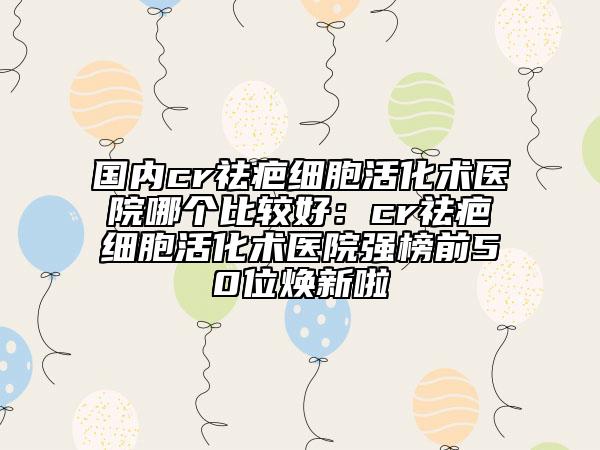 国内cr祛疤细胞活化术医院哪个比较好：cr祛疤细胞活化术医院强榜前50位焕新啦