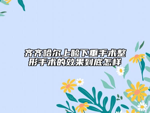 齐齐哈尔上睑下垂手术整形手术的效果到底怎样