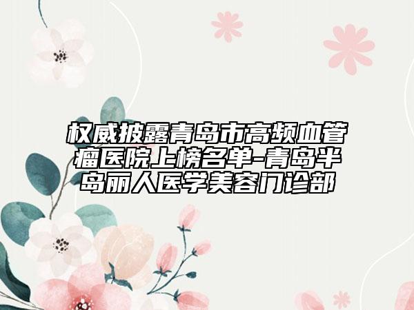 权威披露青岛市高频血管瘤医院上榜名单-青岛半岛丽人医学美容门诊部