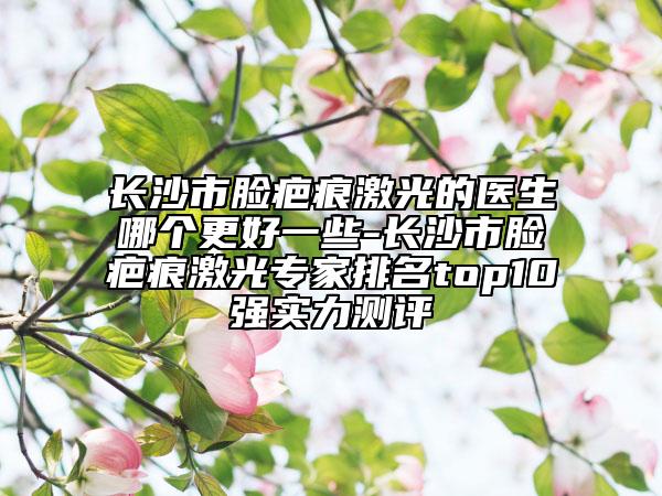 长沙市脸疤痕激光的医生哪个更好一些-长沙市脸疤痕激光专家排名top10强实力测评