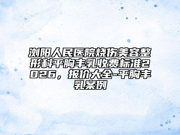 浏阳人民医院烧伤美容整形科平胸丰乳收费标准2026，报价大全-平胸丰乳案例