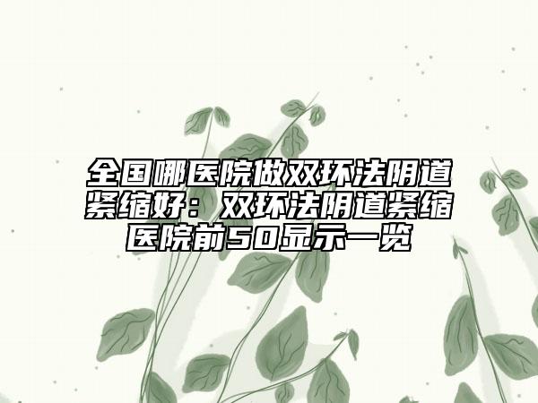 全国哪医院做双环法阴道紧缩好：双环法阴道紧缩医院前50显示一览