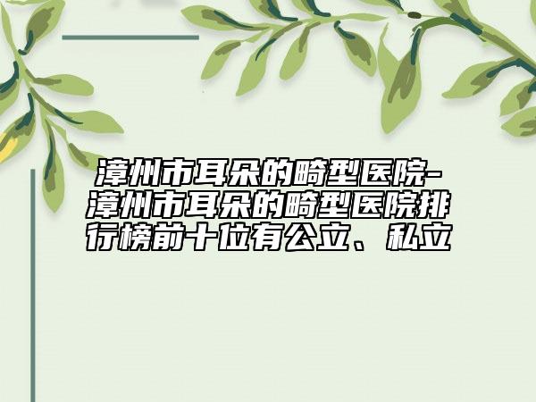 漳州市耳朵的畸型医院-漳州市耳朵的畸型医院排行榜前十位有公立、私立