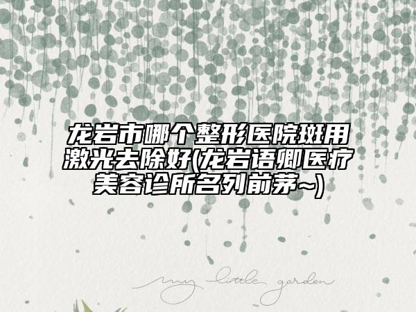 龙岩市哪个整形医院斑用激光去除好(龙岩语卿医疗美容诊所名列前茅~)