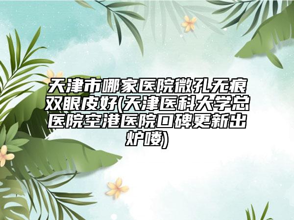 天津市哪家医院微孔无痕双眼皮好(天津医科大学总医院空港医院口碑更新出炉喽)