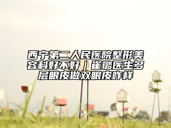 西宁第二人民医院整形美容科好不好｜崔璐医生多层眼皮做双眼皮咋样