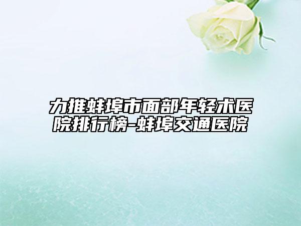 力推蚌埠市面部年轻术医院排行榜-蚌埠交通医院