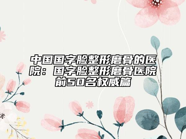 中国国字脸整形磨骨的医院：国字脸整形磨骨医院前50名权威篇
