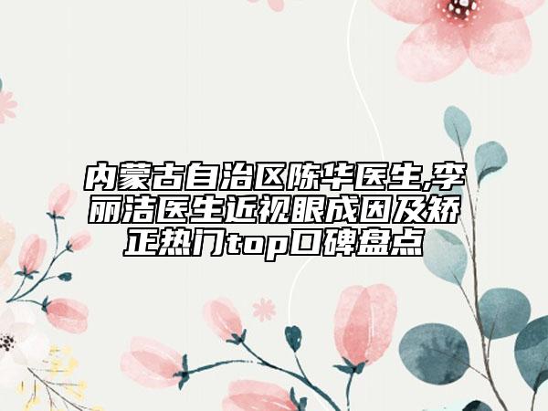 内蒙古自治区陈华医生,李丽洁医生近视眼成因及矫正热门top口碑盘点