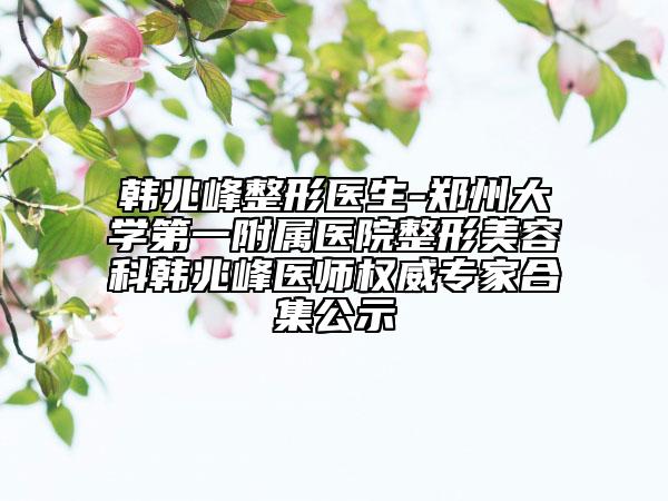 韩兆峰整形医生-郑州大学第一附属医院整形美容科韩兆峰医师权威专家合集公示