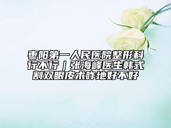 枣阳第一人民医院整形科行不行｜张海峰医生韩式割双眼皮术咋地好不好