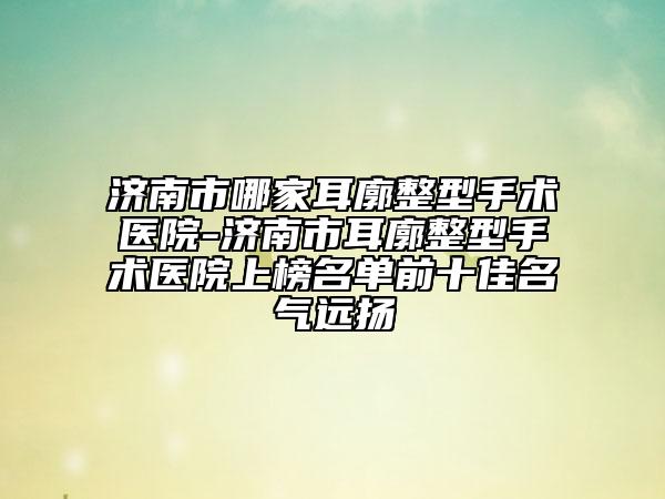 济南市哪家耳廓整型手术医院-济南市耳廓整型手术医院上榜名单前十佳名气远扬