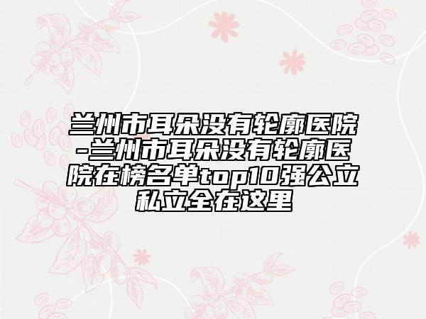 兰州市耳朵没有轮廓医院-兰州市耳朵没有轮廓医院在榜名单top10强公立私立全在这里