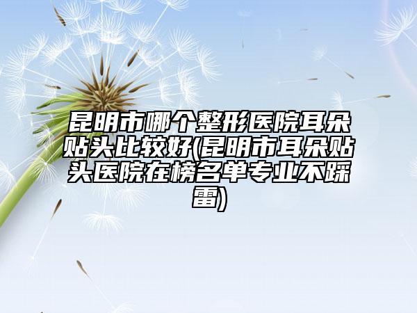 昆明市哪个整形医院耳朵贴头比较好(昆明市耳朵贴头医院在榜名单专业不踩雷)