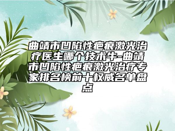 曲靖市凹陷性疤痕激光治疗医生哪个技术牛-曲靖市凹陷性疤痕激光治疗专家排名榜前十权威名单盘点