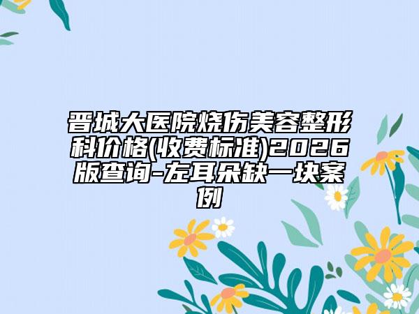晋城大医院烧伤美容整形科价格(收费标准)2026版查询-左耳朵缺一块案例