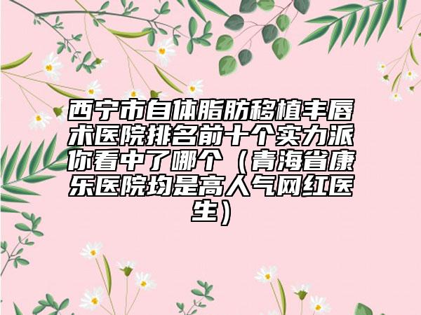 西宁市自体脂肪移植丰唇术医院排名前十个实力派你看中了哪个（青海省康乐医院均是高人气网红医生）