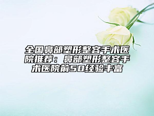 全国鼻部塑形整容手术医院推荐：鼻部塑形整容手术医院前50经验丰富
