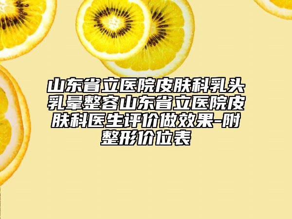 山东省立医院皮肤科乳头乳晕整容山东省立医院皮肤科医生评价做效果-附整形价位表