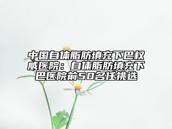 中国自体脂肪填充下巴权威医院：自体脂肪填充下巴医院前50名任挑选