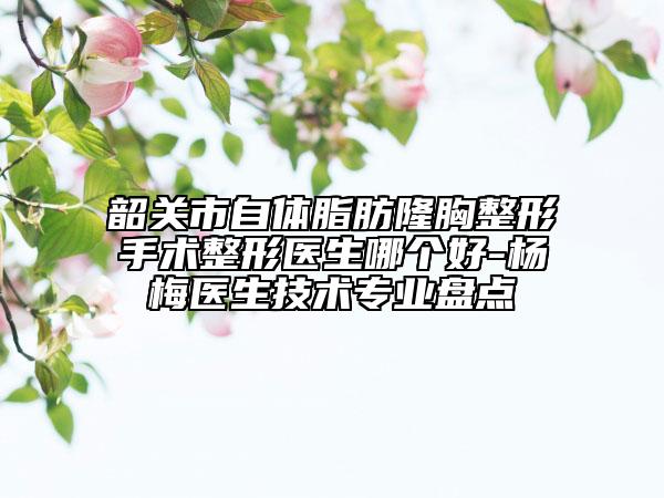 韶关市自体脂肪隆胸整形手术整形医生哪个好-杨甦梅医生技术专业盘点