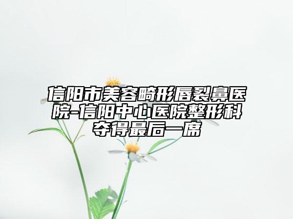 信阳市美容畸形唇裂鼻医院-信阳中心医院整形科夺得最后一席