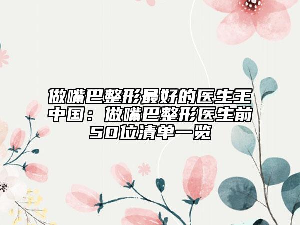 做嘴巴整形最好的医生王中国：做嘴巴整形医生前50位清单一览