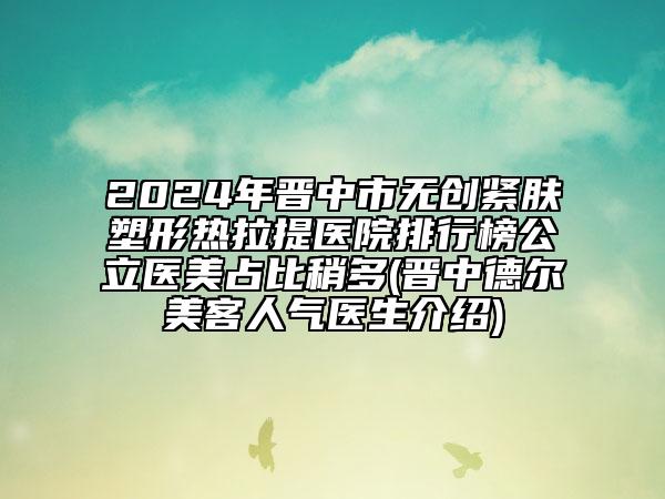2024年晋中市无创紧肤塑形热拉提医院排行榜公立医美占比稍多(晋中德尔美客人气医生介绍)