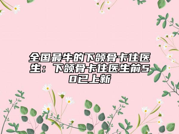 全国最牛的下颌骨卡住医生：下颌骨卡住医生前50已上新