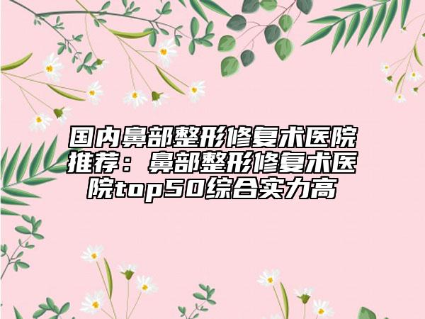 国内鼻部整形修复术医院推荐：鼻部整形修复术医院top50综合实力高