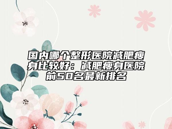 国内哪个整形医院减肥瘦身比较好：减肥瘦身医院前50名最新排名